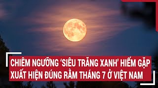 Chiêm ngưỡng ‘Siêu trăng xanh’ hiếm gặp xuất hiện đúng Rằm tháng 7 ở Việt Nam [upl. by Euseibbob]