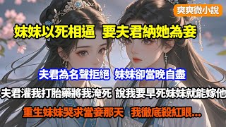 【完結】妹妹以死相逼，要夫君納她為妾，夫君為名聲拒絕，妹妹卻當晚自盡，夫君紅了眼灌我打胎藥將我淹死，說我要早點死妹妹就能嫁他了，重生妹妹哭求當妾那天，我徹底殺紅眼 [upl. by Walkling]