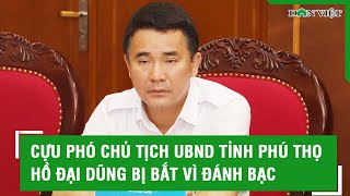 Cựu Phó Chủ tịch UBND tỉnh Phú Thọ Hồ Đại Dũng bị bắt vì đánh bạc l Báo Dân VIệt [upl. by Ellerd]